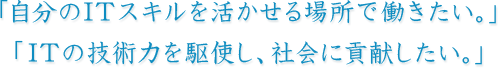 「自分のITスキルを活かせる場所で働きたい。」「ITの技術力を駆使し、社会に貢献したい。」