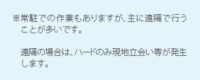 ※常駐での作業もありますが、主に遠隔で行うことが多いです。遠隔の場合は、ハードのみ現地立会い等が発生します。